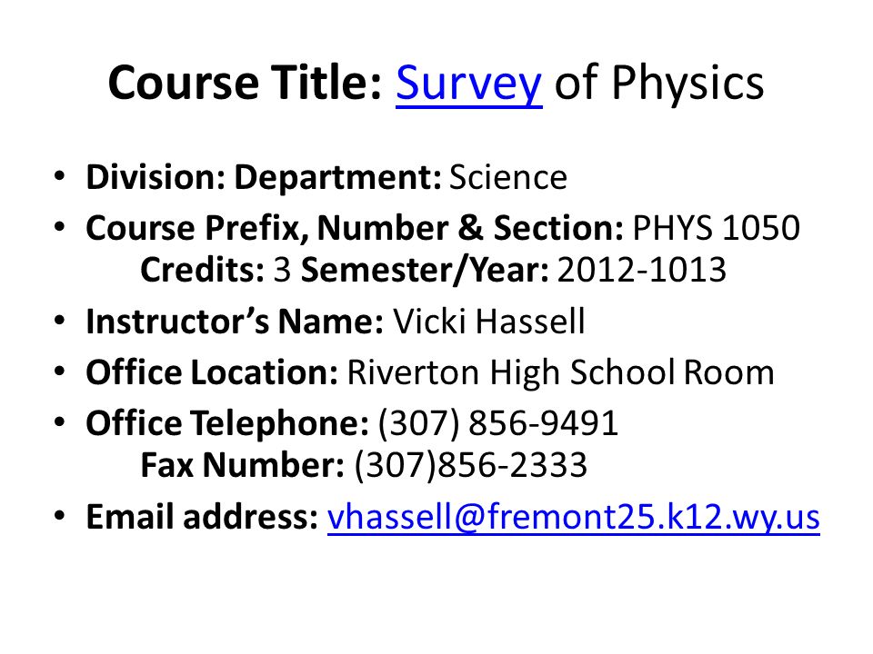 Course Title: Survey of PhysicsSurvey Division: Department: Science Course Prefix, Number & Section: PHYS 1050 Credits: 3 Semester/Year: Instructor’s Name: Vicki Hassell Office Location: Riverton High School Room Office Telephone: (307) Fax Number: (307) address: