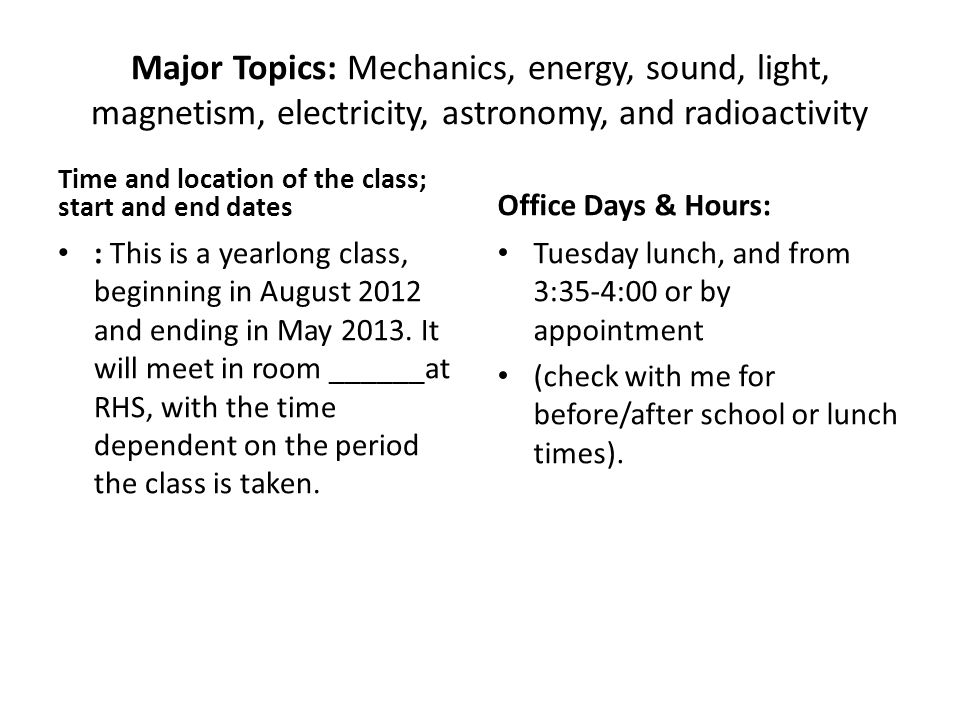Major Topics: Mechanics, energy, sound, light, magnetism, electricity, astronomy, and radioactivity Time and location of the class; start and end dates : This is a yearlong class, beginning in August 2012 and ending in May 2013.