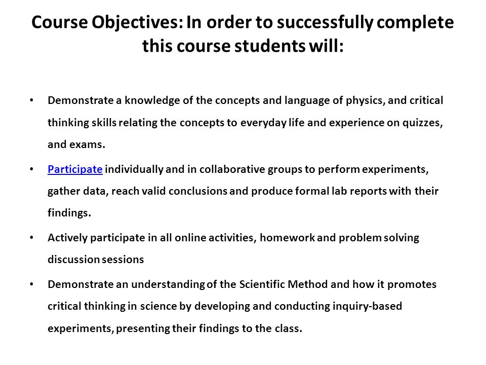 Course Objectives: In order to successfully complete this course students will: Demonstrate a knowledge of the concepts and language of physics, and critical thinking skills relating the concepts to everyday life and experience on quizzes, and exams.