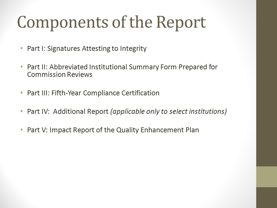 Components of the Report Part I: Signatures Attesting to Integrity Part II: Abbreviated Institutional Summary Form Prepared for Commission Reviews Part III: Fifth-Year Compliance Certification Part IV: Additional Report (applicable only to select institutions) Part V: Impact Report of the Quality Enhancement Plan