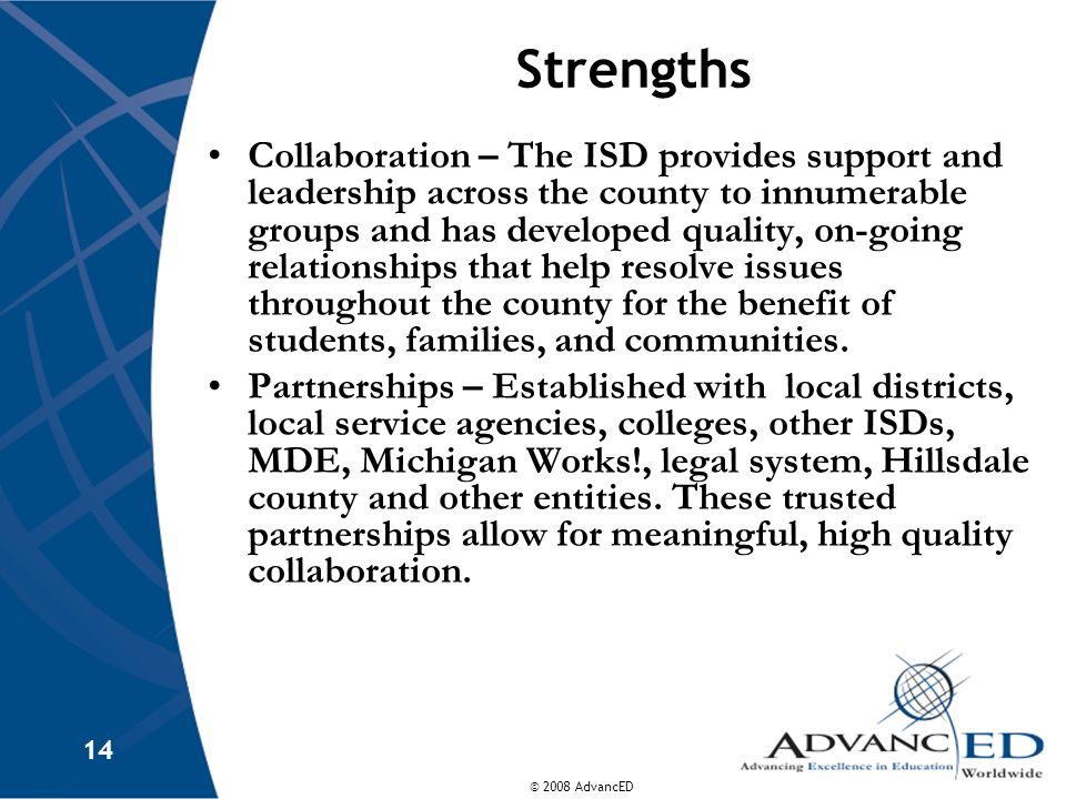 © 2008 AdvancED 14 Strengths Collaboration – The ISD provides support and leadership across the county to innumerable groups and has developed quality, on-going relationships that help resolve issues throughout the county for the benefit of students, families, and communities.