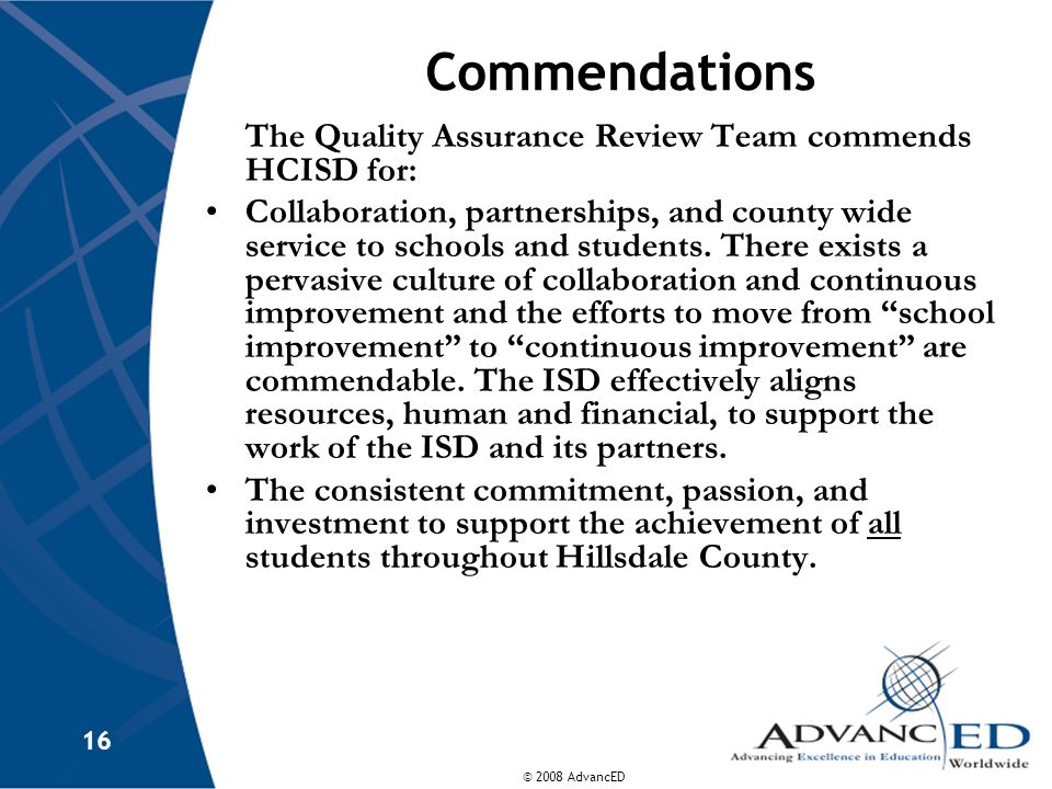 © 2008 AdvancED 16 Commendations The Quality Assurance Review Team commends HCISD for: Collaboration, partnerships, and county wide service to schools and students.