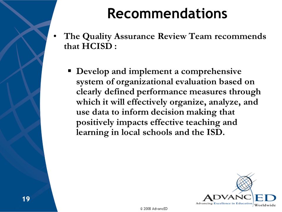 © 2008 AdvancED 19 Recommendations The Quality Assurance Review Team recommends that HCISD :  Develop and implement a comprehensive system of organizational evaluation based on clearly defined performance measures through which it will effectively organize, analyze, and use data to inform decision making that positively impacts effective teaching and learning in local schools and the ISD.