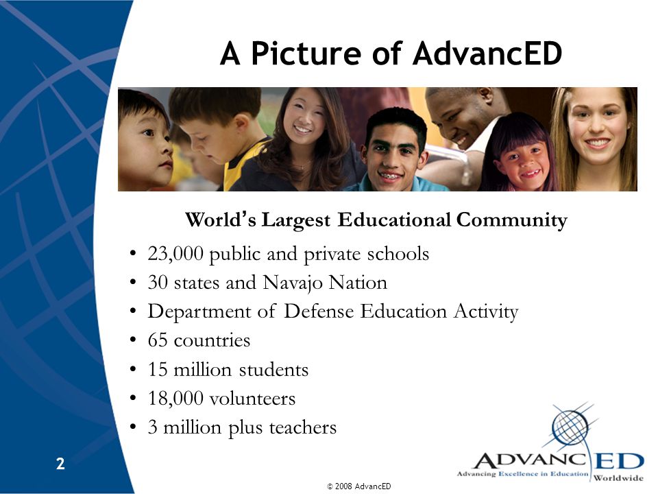 © 2008 AdvancED 2 A Picture of AdvancED World ’ s Largest Educational Community 23,000 public and private schools 30 states and Navajo Nation Department of Defense Education Activity 65 countries 15 million students 18,000 volunteers 3 million plus teachers