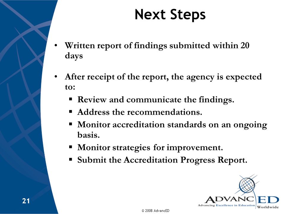 © 2008 AdvancED 21 Next Steps Written report of findings submitted within 20 days After receipt of the report, the agency is expected to:  Review and communicate the findings.
