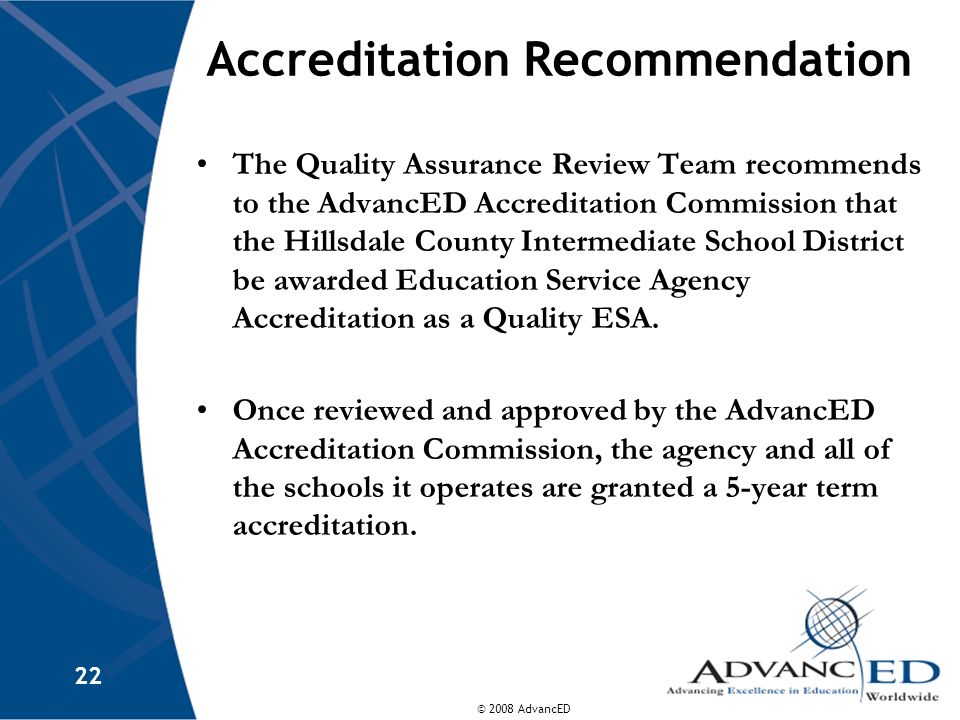 © 2008 AdvancED 22 Accreditation Recommendation The Quality Assurance Review Team recommends to the AdvancED Accreditation Commission that the Hillsdale County Intermediate School District be awarded Education Service Agency Accreditation as a Quality ESA.