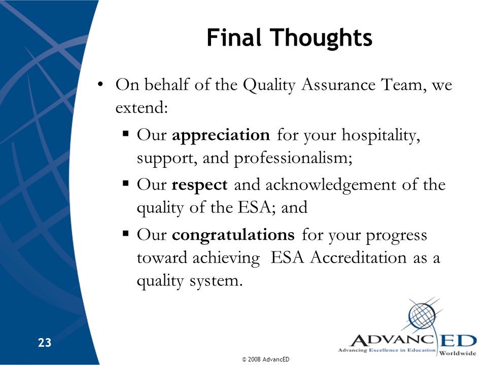 © 2008 AdvancED 23 Final Thoughts On behalf of the Quality Assurance Team, we extend:  Our appreciation for your hospitality, support, and professionalism;  Our respect and acknowledgement of the quality of the ESA; and  Our congratulations for your progress toward achieving ESA Accreditation as a quality system.