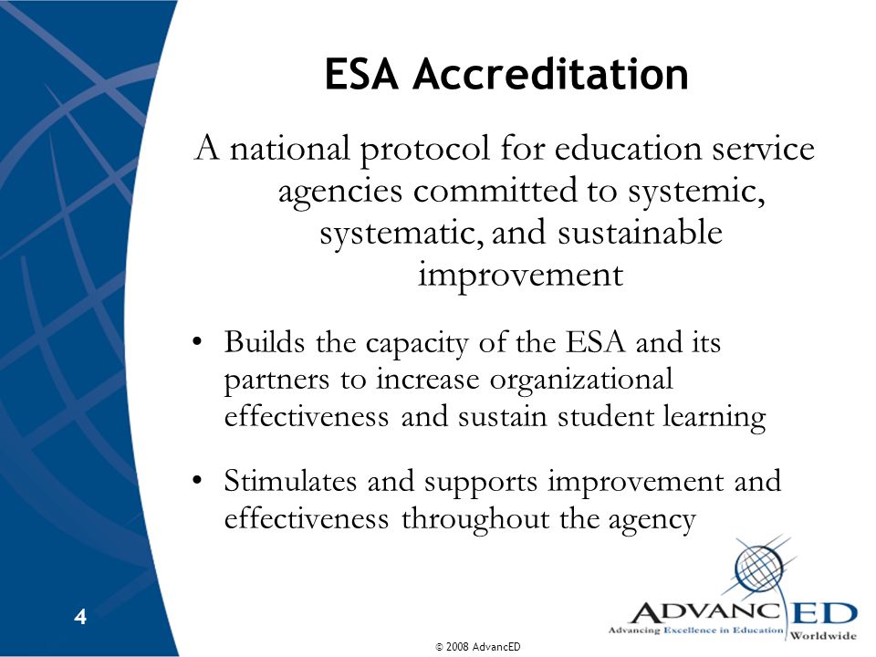 © 2008 AdvancED 4 ESA Accreditation A national protocol for education service agencies committed to systemic, systematic, and sustainable improvement Builds the capacity of the ESA and its partners to increase organizational effectiveness and sustain student learning Stimulates and supports improvement and effectiveness throughout the agency