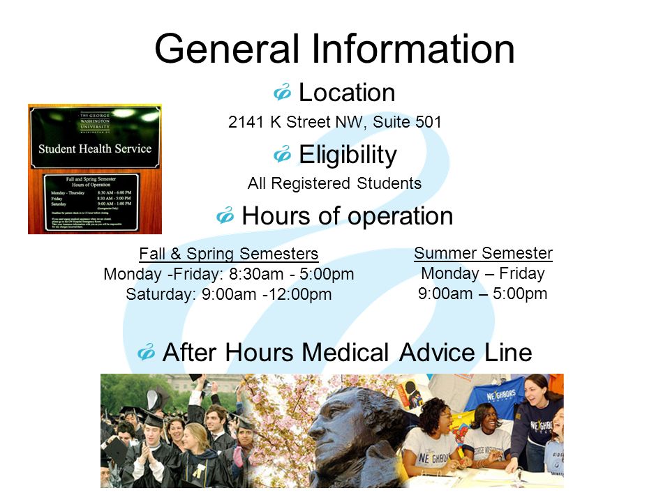 General Information Location 2141 K Street NW, Suite 501 Eligibility All Registered Students Hours of operation After Hours Medical Advice Line Summer Semester Monday – Friday 9:00am – 5:00pm Fall & Spring Semesters Monday -Friday: 8:30am - 5:00pm Saturday: 9:00am -12:00pm