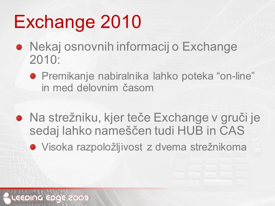 Exchange 2010 Nekaj osnovnih informacij o Exchange 2010: Premikanje nabiralnika lahko poteka on-line in med delovnim časom Na strežniku, kjer teče Exchange v gruči je sedaj lahko nameščen tudi HUB in CAS Visoka razpoložljivost z dvema strežnikoma
