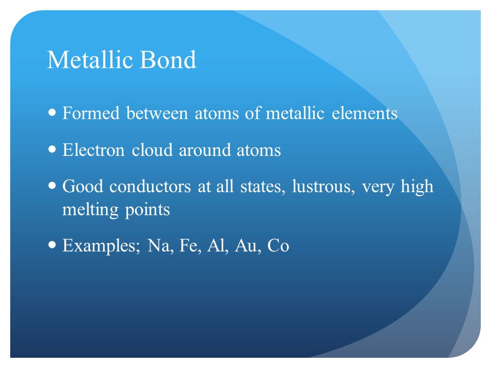 Metallic Bond Formed between atoms of metallic elements Electron cloud around atoms Good conductors at all states, lustrous, very high melting points Examples; Na, Fe, Al, Au, Co