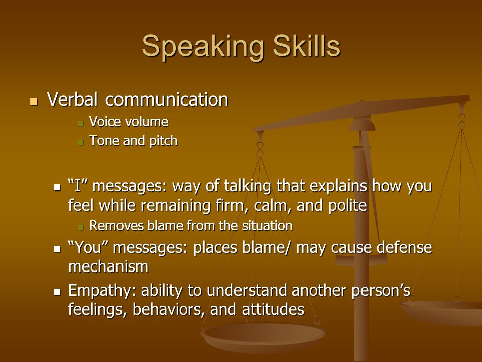 Speaking Skills Verbal communication Verbal communication Voice volume Voice volume Tone and pitch Tone and pitch I messages: way of talking that explains how you feel while remaining firm, calm, and polite I messages: way of talking that explains how you feel while remaining firm, calm, and polite Removes blame from the situation Removes blame from the situation You messages: places blame/ may cause defense mechanism You messages: places blame/ may cause defense mechanism Empathy: ability to understand another person’s feelings, behaviors, and attitudes Empathy: ability to understand another person’s feelings, behaviors, and attitudes