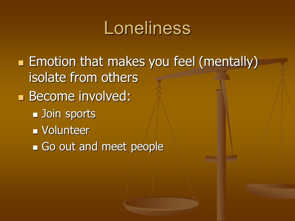 Loneliness Emotion that makes you feel (mentally) isolate from others Emotion that makes you feel (mentally) isolate from others Become involved: Become involved: Join sports Join sports Volunteer Volunteer Go out and meet people Go out and meet people