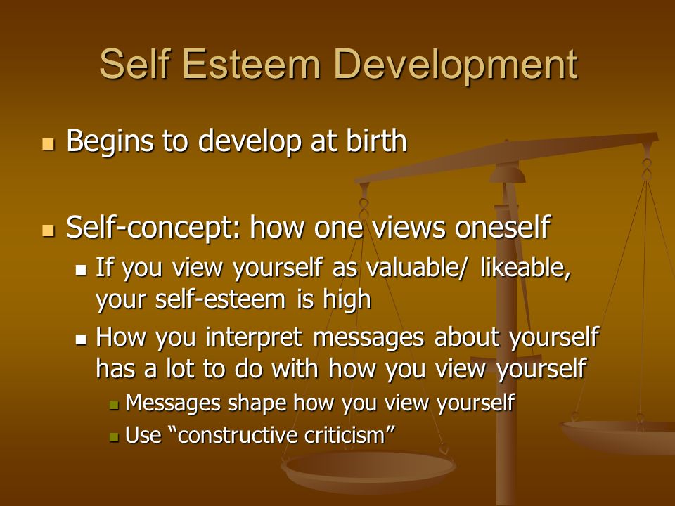 Self Esteem Development Begins to develop at birth Begins to develop at birth Self-concept: how one views oneself Self-concept: how one views oneself If you view yourself as valuable/ likeable, your self-esteem is high If you view yourself as valuable/ likeable, your self-esteem is high How you interpret messages about yourself has a lot to do with how you view yourself How you interpret messages about yourself has a lot to do with how you view yourself Messages shape how you view yourself Messages shape how you view yourself Use constructive criticism Use constructive criticism