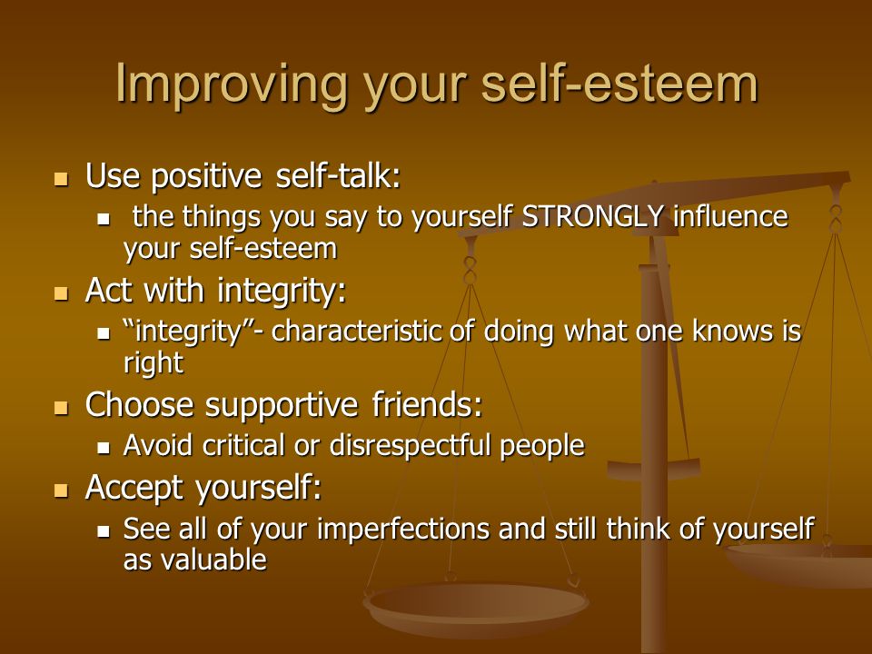 Improving your self-esteem Use positive self-talk: Use positive self-talk: the things you say to yourself STRONGLY influence your self-esteem the things you say to yourself STRONGLY influence your self-esteem Act with integrity: Act with integrity: integrity - characteristic of doing what one knows is right integrity - characteristic of doing what one knows is right Choose supportive friends: Choose supportive friends: Avoid critical or disrespectful people Avoid critical or disrespectful people Accept yourself: Accept yourself: See all of your imperfections and still think of yourself as valuable See all of your imperfections and still think of yourself as valuable