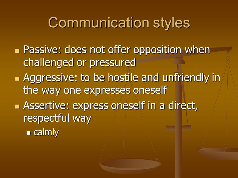 Communication styles Passive: does not offer opposition when challenged or pressured Passive: does not offer opposition when challenged or pressured Aggressive: to be hostile and unfriendly in the way one expresses oneself Aggressive: to be hostile and unfriendly in the way one expresses oneself Assertive: express oneself in a direct, respectful way Assertive: express oneself in a direct, respectful way calmly calmly