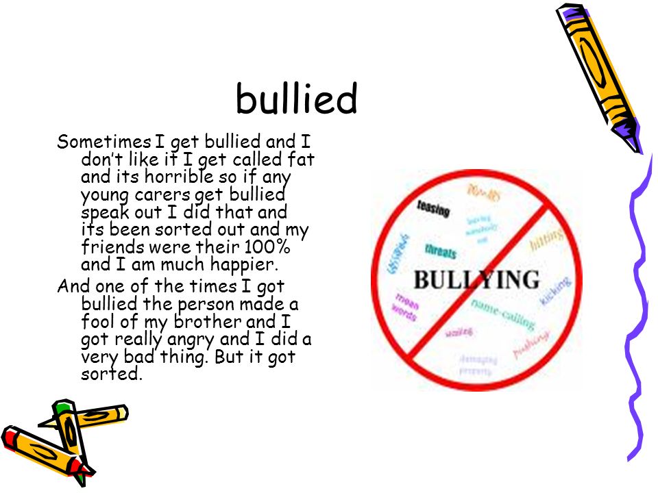 bullied Sometimes I get bullied and I don’t like it I get called fat and its horrible so if any young carers get bullied speak out I did that and its been sorted out and my friends were their 100% and I am much happier.