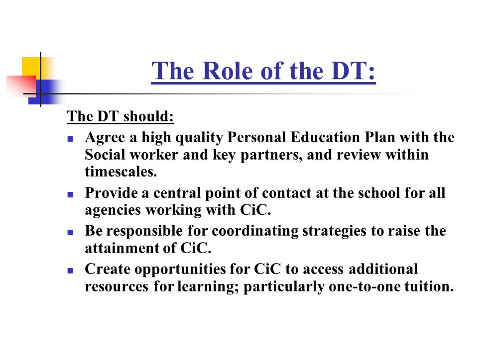 The Role of the DT: The DT should: Agree a high quality Personal Education Plan with the Social worker and key partners, and review within timescales.