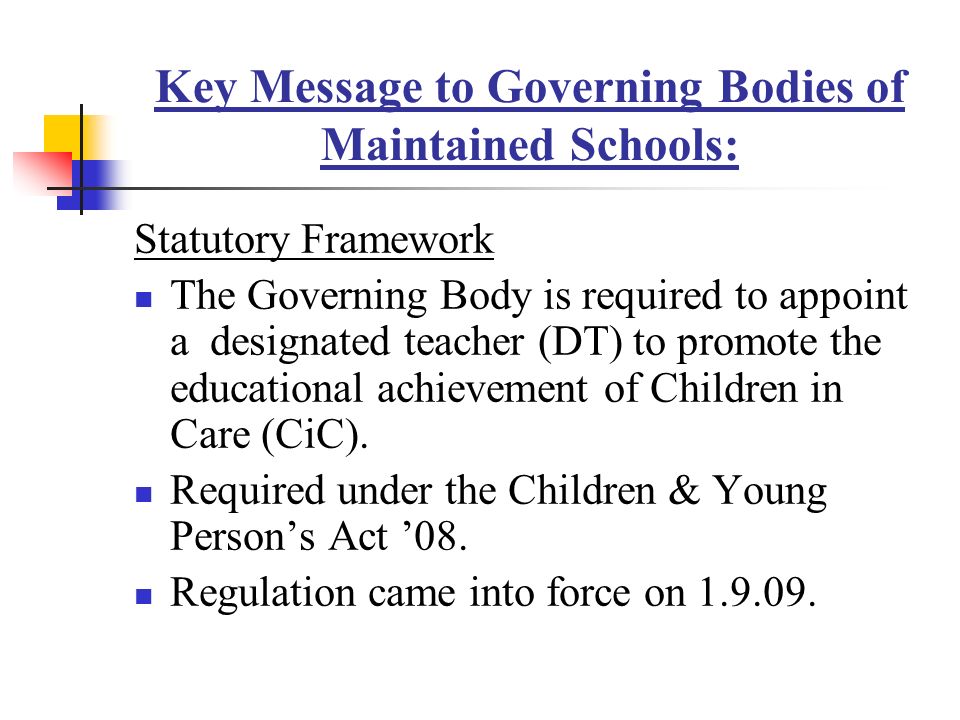 Key Message to Governing Bodies of Maintained Schools: Statutory Framework The Governing Body is required to appoint a designated teacher (DT) to promote the educational achievement of Children in Care (CiC).