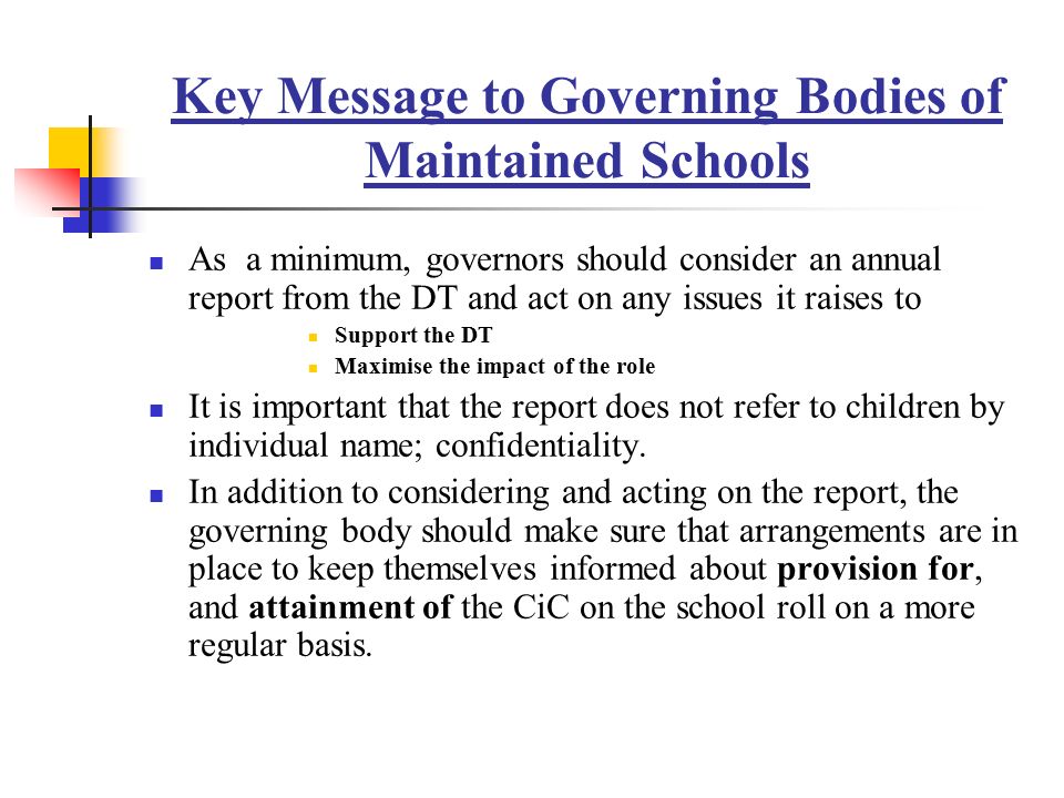 Key Message to Governing Bodies of Maintained Schools As a minimum, governors should consider an annual report from the DT and act on any issues it raises to Support the DT Maximise the impact of the role It is important that the report does not refer to children by individual name; confidentiality.