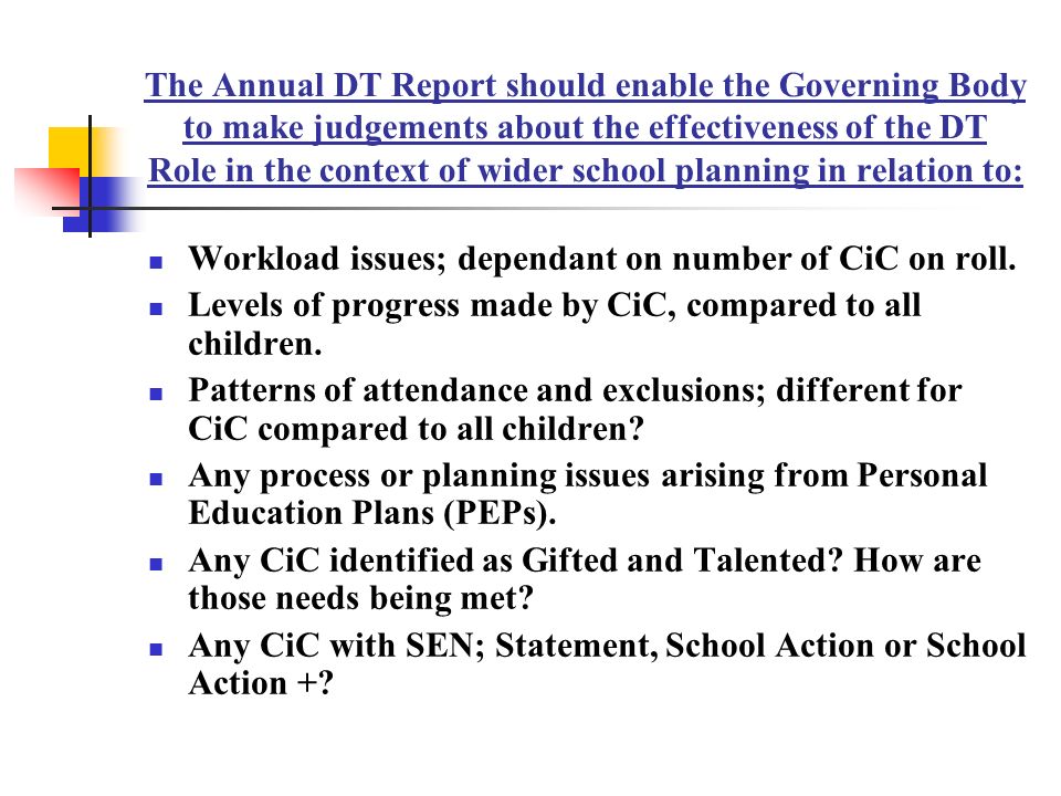 The Annual DT Report should enable the Governing Body to make judgements about the effectiveness of the DT Role in the context of wider school planning in relation to: Workload issues; dependant on number of CiC on roll.