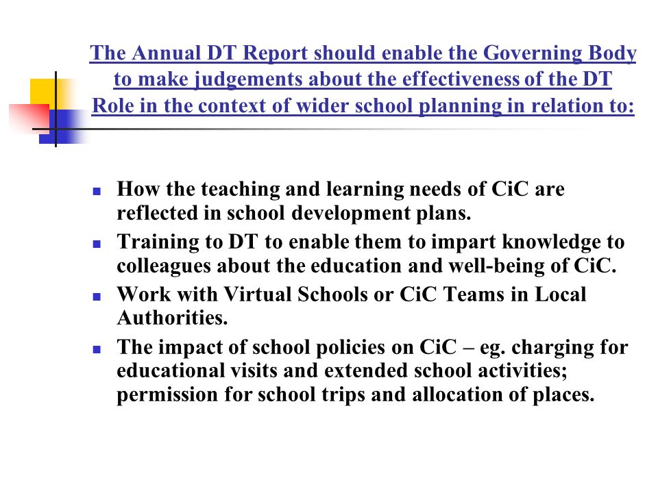 The Annual DT Report should enable the Governing Body to make judgements about the effectiveness of the DT Role in the context of wider school planning in relation to: How the teaching and learning needs of CiC are reflected in school development plans.