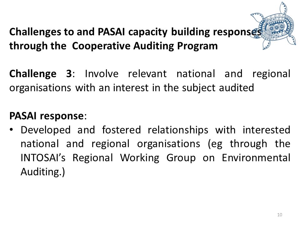 Challenges to and PASAI capacity building responses through the Cooperative Auditing Program Challenge 3: Involve relevant national and regional organisations with an interest in the subject audited PASAI response: Developed and fostered relationships with interested national and regional organisations (eg through the INTOSAI’s Regional Working Group on Environmental Auditing.) 10