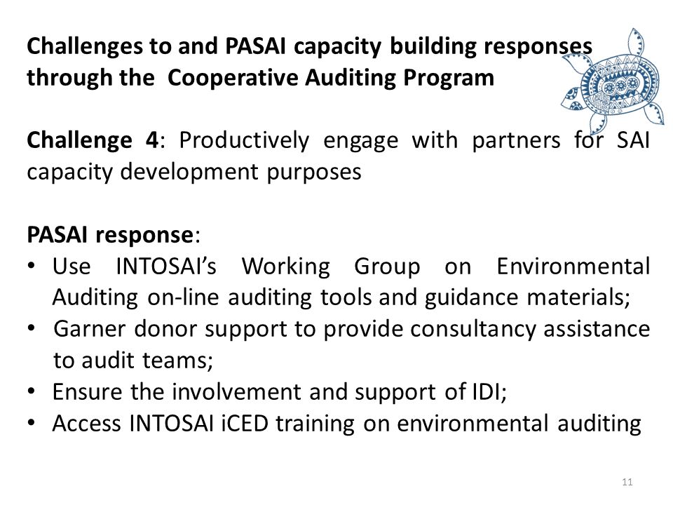 Challenges to and PASAI capacity building responses through the Cooperative Auditing Program Challenge 4: Productively engage with partners for SAI capacity development purposes PASAI response: Use INTOSAI’s Working Group on Environmental Auditing on-line auditing tools and guidance materials; Garner donor support to provide consultancy assistance to audit teams; Ensure the involvement and support of IDI; Access INTOSAI iCED training on environmental auditing 11