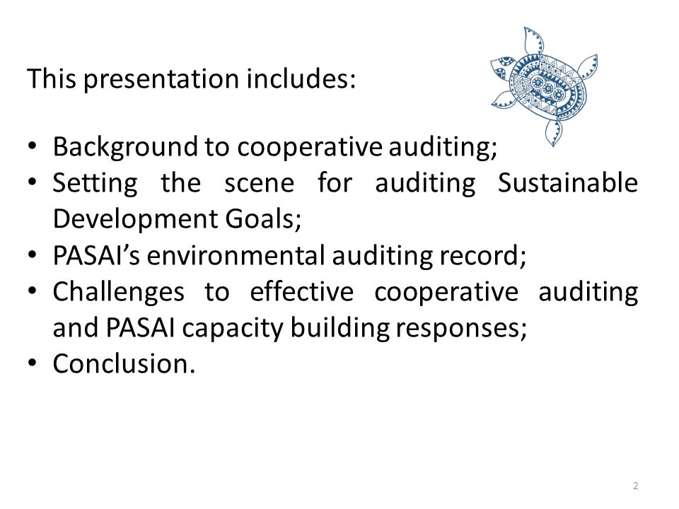 This presentation includes: Background to cooperative auditing; Setting the scene for auditing Sustainable Development Goals; PASAI’s environmental auditing record; Challenges to effective cooperative auditing and PASAI capacity building responses; Conclusion.