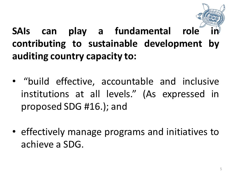 5 SAIs can play a fundamental role in contributing to sustainable development by auditing country capacity to: build effective, accountable and inclusive institutions at all levels. (As expressed in proposed SDG #16.); and effectively manage programs and initiatives to achieve a SDG.