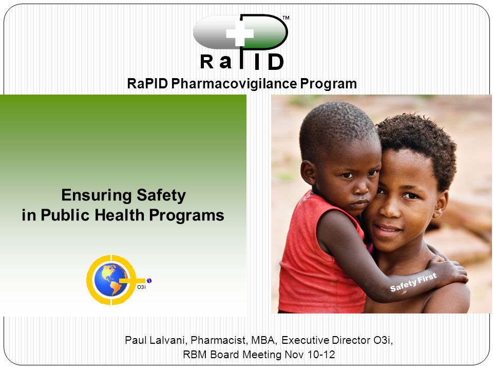 Ensuring Safety in Public Health Programs RaPID Pharmacovigilance Program Safety First Paul Lalvani, Pharmacist, MBA, Executive Director O3i, RBM Board Meeting Nov 10-12