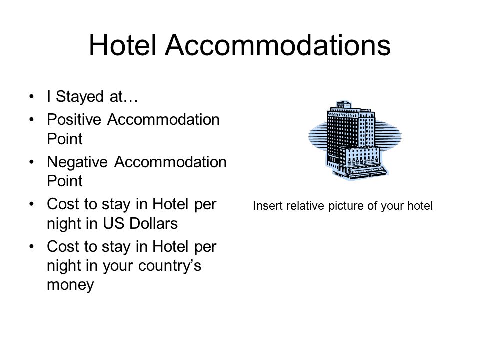 Hotel Accommodations I Stayed at… Positive Accommodation Point Negative Accommodation Point Cost to stay in Hotel per night in US Dollars Cost to stay in Hotel per night in your country’s money Insert relative picture of your hotel
