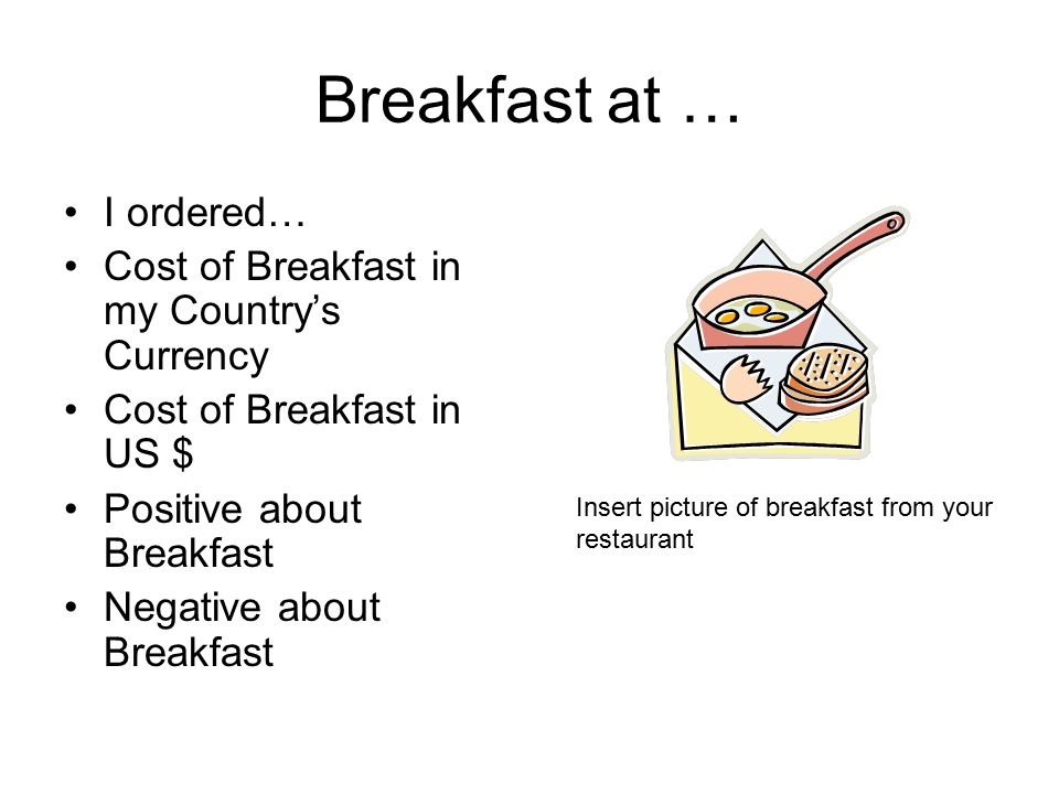 Breakfast at … I ordered… Cost of Breakfast in my Country’s Currency Cost of Breakfast in US $ Positive about Breakfast Negative about Breakfast Insert picture of breakfast from your restaurant