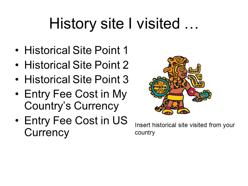 History site I visited … Historical Site Point 1 Historical Site Point 2 Historical Site Point 3 Entry Fee Cost in My Country’s Currency Entry Fee Cost in US Currency Insert historical site visited from your country