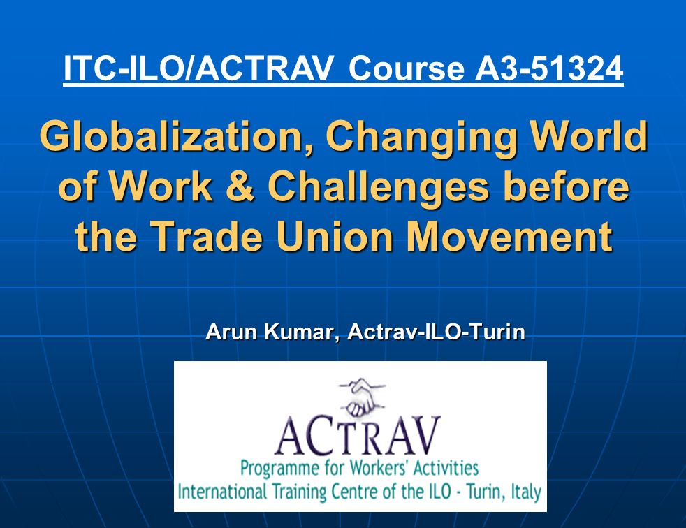 Globalization, Changing World of Work & Challenges before the Trade Union Movement Arun Kumar, Actrav-ILO-Turin ITC-ILO/ACTRAV Course A