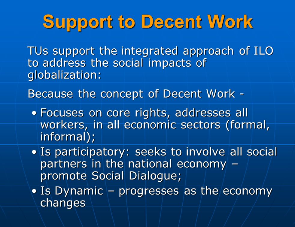 Support to Decent Work TUs support the integrated approach of ILO to address the social impacts of globalization: Because the concept of Decent Work - Focuses on core rights, addresses all workers, in all economic sectors (formal, informal);Focuses on core rights, addresses all workers, in all economic sectors (formal, informal); Is participatory: seeks to involve all social partners in the national economy – promote Social Dialogue;Is participatory: seeks to involve all social partners in the national economy – promote Social Dialogue; Is Dynamic – progresses as the economy changesIs Dynamic – progresses as the economy changes