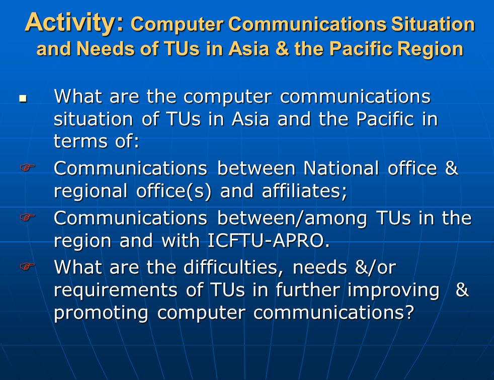 Activity: Computer Communications Situation and Needs of TUs in Asia & the Pacific Region What are the computer communications situation of TUs in Asia and the Pacific in terms of: What are the computer communications situation of TUs in Asia and the Pacific in terms of:  Communications between National office & regional office(s) and affiliates;  Communications between/among TUs in the region and with ICFTU-APRO.