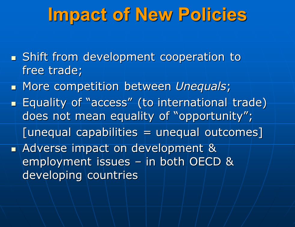Impact of New Policies Shift from development cooperation to free trade; Shift from development cooperation to free trade; More competition between Unequals; More competition between Unequals; Equality of access (to international trade) does not mean equality of opportunity ; Equality of access (to international trade) does not mean equality of opportunity ; [unequal capabilities = unequal outcomes] Adverse impact on development & employment issues – in both OECD & developing countries Adverse impact on development & employment issues – in both OECD & developing countries