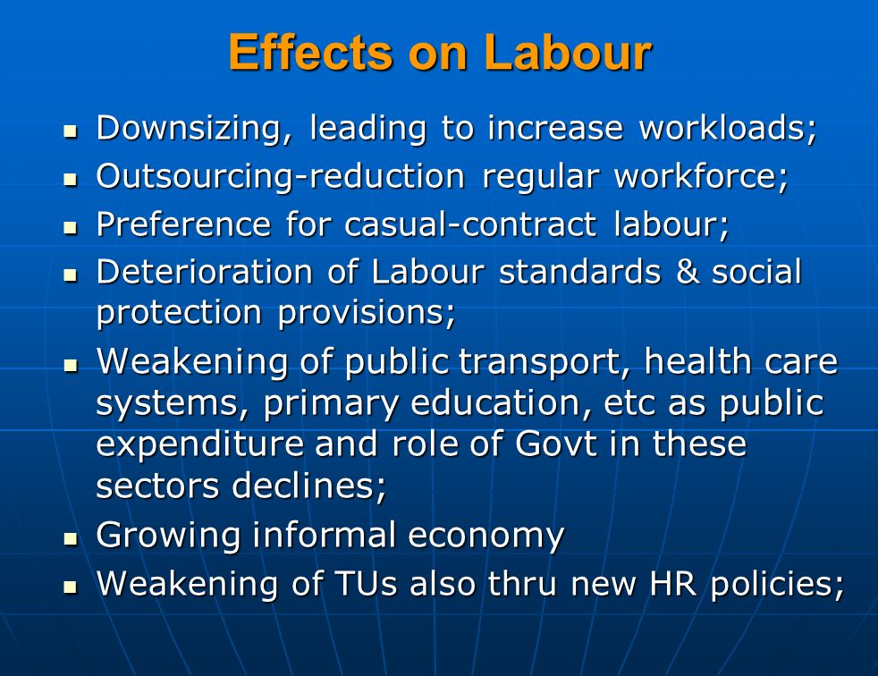 Effects on Labour Downsizing, leading to increase workloads; Downsizing, leading to increase workloads; Outsourcing-reduction regular workforce; Outsourcing-reduction regular workforce; Preference for casual-contract labour; Preference for casual-contract labour; Deterioration of Labour standards & social protection provisions; Deterioration of Labour standards & social protection provisions; Weakening of public transport, health care systems, primary education, etc as public expenditure and role of Govt in these sectors declines; Weakening of public transport, health care systems, primary education, etc as public expenditure and role of Govt in these sectors declines; Growing informal economy Growing informal economy Weakening of TUs also thru new HR policies; Weakening of TUs also thru new HR policies;