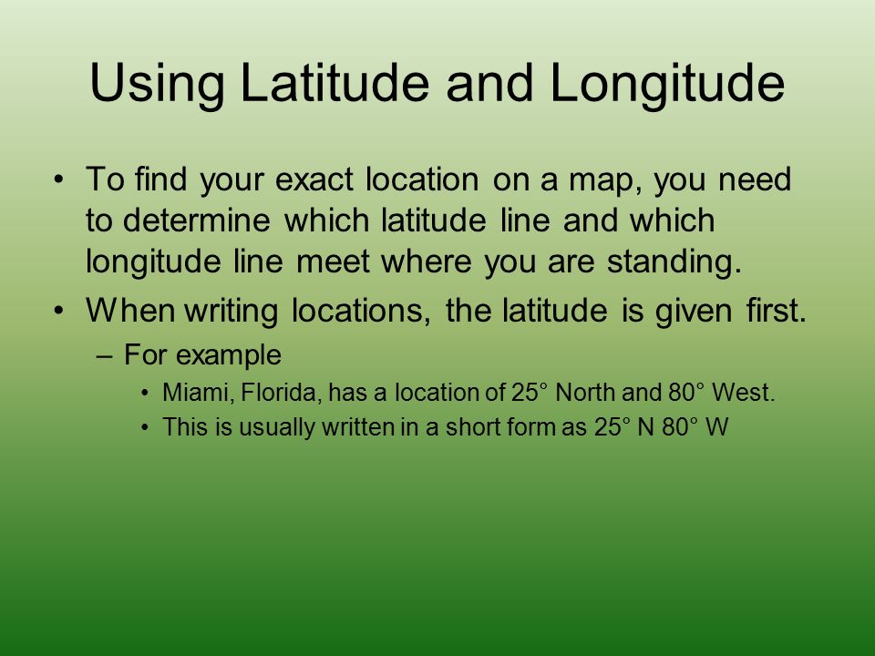Using Latitude and Longitude To find your exact location on a map, you need to determine which latitude line and which longitude line meet where you are standing.