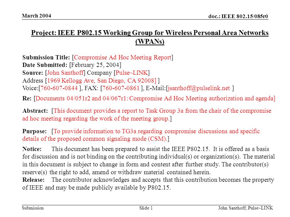 doc.: IEEE /085r0 Submission March 2004 John Santhoff, Pulse~LINKSlide 1 Project: IEEE P Working Group for Wireless Personal Area Networks (WPANs) Submission Title: [Compromise Ad Hoc Meeting Report] Date Submitted: [February 25, 2004] Source: [John Santhoff] Company [Pulse~LINK] Address [1969 Kellogg Ave, San Diego, CA 92008] ] Voice:[ ], FAX: [ ], ] Re: [Documents 04/051r2 and 04/067r1: Compromise Ad Hoc Meeting authorization and agenda] Abstract:[This document provides a report to Task Group 3a from the chair of the compromise ad hoc meeting regarding the work of the meeting group.] Purpose:[To provide information to TG3a regarding compromise discussions and specific details of the proposed common signaling mode (CSM).] Notice:This document has been prepared to assist the IEEE P