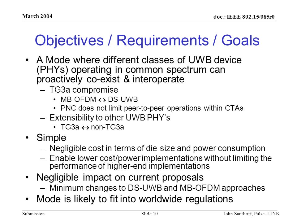 doc.: IEEE /085r0 Submission March 2004 John Santhoff, Pulse~LINKSlide 10 Objectives / Requirements / Goals A Mode where different classes of UWB device (PHYs) operating in common spectrum can proactively co-exist & interoperate –TG3a compromise MB-OFDM  DS-UWB PNC does not limit peer-to-peer operations within CTAs –Extensibility to other UWB PHY’s TG3a  non-TG3a Simple –Negligible cost in terms of die-size and power consumption –Enable lower cost/power implementations without limiting the performance of higher-end implementations Negligible impact on current proposals –Minimum changes to DS-UWB and MB-OFDM approaches Mode is likely to fit into worldwide regulations