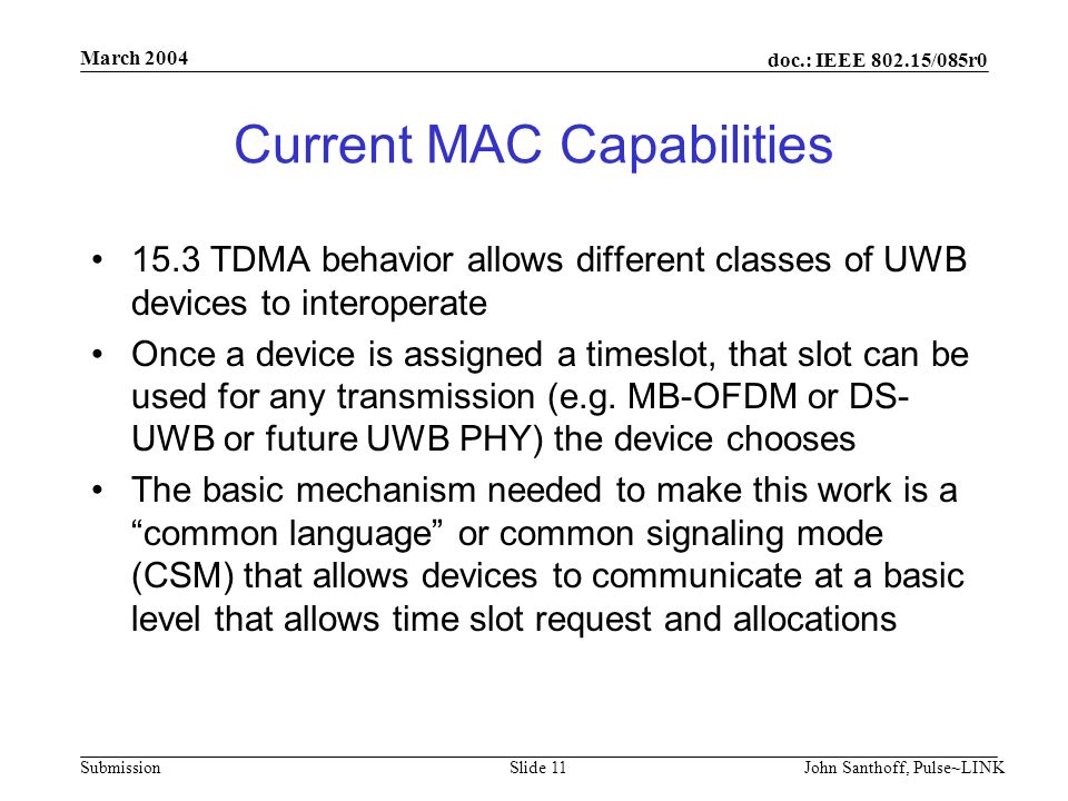 doc.: IEEE /085r0 Submission March 2004 John Santhoff, Pulse~LINKSlide 11 Current MAC Capabilities 15.3 TDMA behavior allows different classes of UWB devices to interoperate Once a device is assigned a timeslot, that slot can be used for any transmission (e.g.
