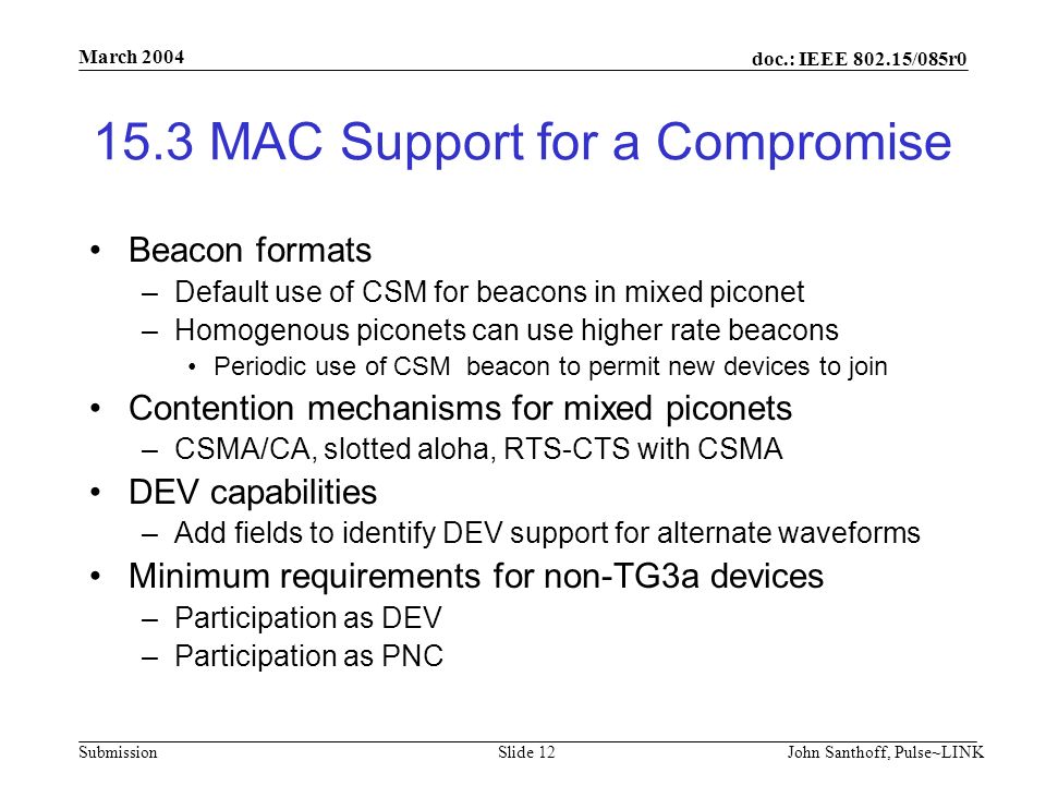 doc.: IEEE /085r0 Submission March 2004 John Santhoff, Pulse~LINKSlide MAC Support for a Compromise Beacon formats –Default use of CSM for beacons in mixed piconet –Homogenous piconets can use higher rate beacons Periodic use of CSM beacon to permit new devices to join Contention mechanisms for mixed piconets –CSMA/CA, slotted aloha, RTS-CTS with CSMA DEV capabilities –Add fields to identify DEV support for alternate waveforms Minimum requirements for non-TG3a devices –Participation as DEV –Participation as PNC