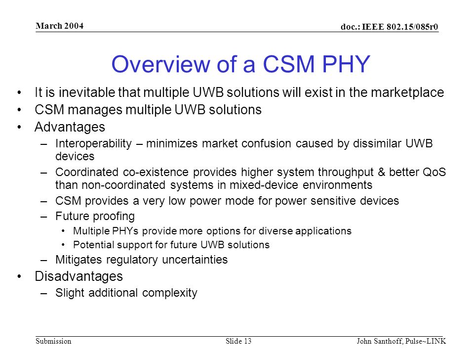 doc.: IEEE /085r0 Submission March 2004 John Santhoff, Pulse~LINKSlide 13 Overview of a CSM PHY It is inevitable that multiple UWB solutions will exist in the marketplace CSM manages multiple UWB solutions Advantages –Interoperability – minimizes market confusion caused by dissimilar UWB devices –Coordinated co-existence provides higher system throughput & better QoS than non-coordinated systems in mixed-device environments –CSM provides a very low power mode for power sensitive devices –Future proofing Multiple PHYs provide more options for diverse applications Potential support for future UWB solutions –Mitigates regulatory uncertainties Disadvantages –Slight additional complexity