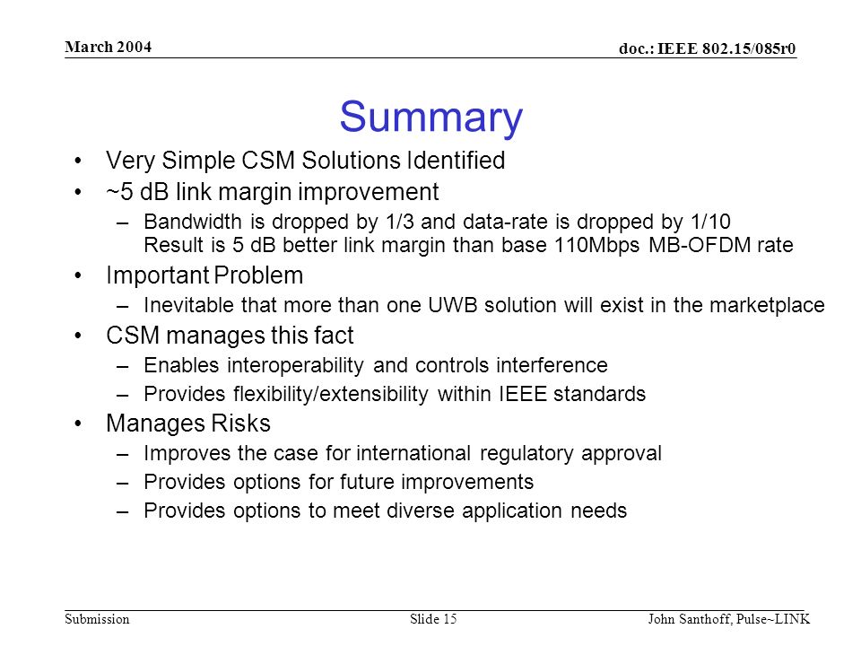 doc.: IEEE /085r0 Submission March 2004 John Santhoff, Pulse~LINKSlide 15 Summary Very Simple CSM Solutions Identified ~5 dB link margin improvement –Bandwidth is dropped by 1/3 and data-rate is dropped by 1/10 Result is 5 dB better link margin than base 110Mbps MB-OFDM rate Important Problem –Inevitable that more than one UWB solution will exist in the marketplace CSM manages this fact –Enables interoperability and controls interference –Provides flexibility/extensibility within IEEE standards Manages Risks –Improves the case for international regulatory approval –Provides options for future improvements –Provides options to meet diverse application needs