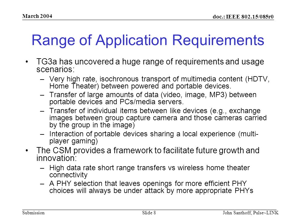 doc.: IEEE /085r0 Submission March 2004 John Santhoff, Pulse~LINKSlide 8 Range of Application Requirements TG3a has uncovered a huge range of requirements and usage scenarios: –Very high rate, isochronous transport of multimedia content (HDTV, Home Theater) between powered and portable devices.
