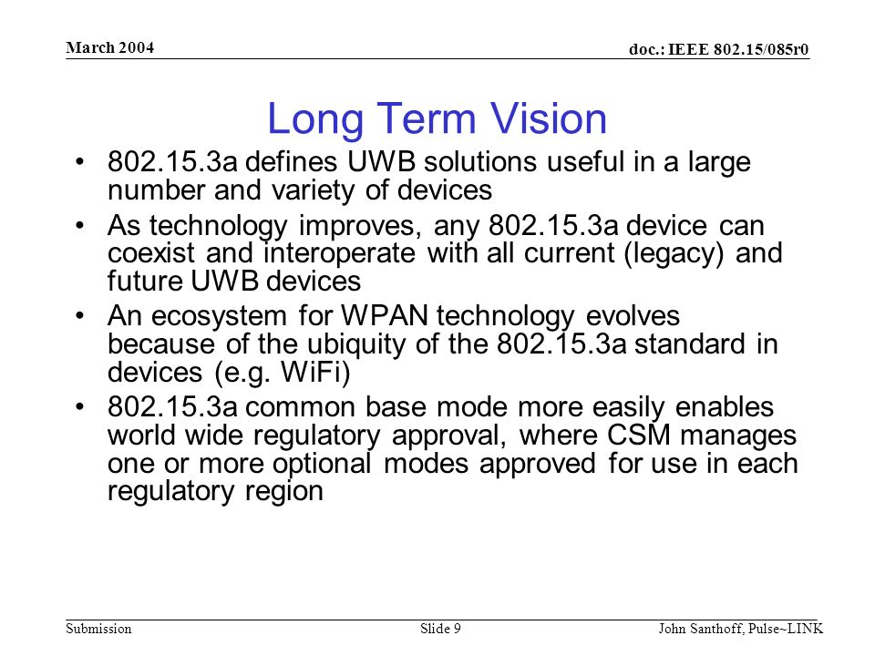 doc.: IEEE /085r0 Submission March 2004 John Santhoff, Pulse~LINKSlide 9 Long Term Vision a defines UWB solutions useful in a large number and variety of devices As technology improves, any a device can coexist and interoperate with all current (legacy) and future UWB devices An ecosystem for WPAN technology evolves because of the ubiquity of the a standard in devices (e.g.
