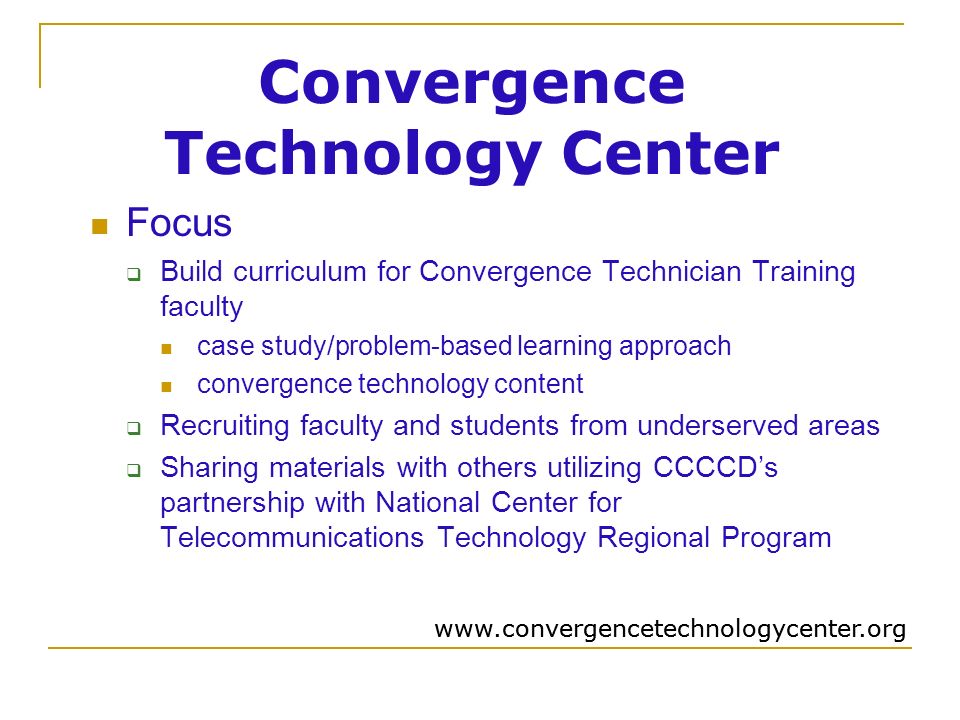Convergence Technology Center Focus  Build curriculum for Convergence Technician Training faculty case study/problem-based learning approach convergence technology content  Recruiting faculty and students from underserved areas  Sharing materials with others utilizing CCCCD’s partnership with National Center for Telecommunications Technology Regional Program