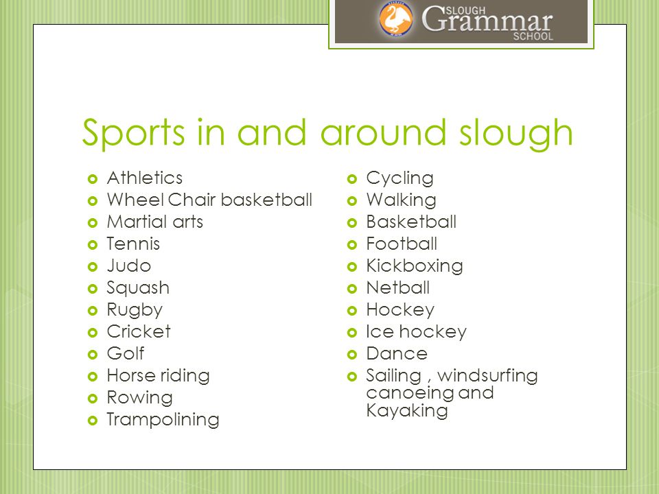 Sports in and around slough  Athletics  Wheel Chair basketball  Martial arts  Tennis  Judo  Squash  Rugby  Cricket  Golf  Horse riding  Rowing  Trampolining  Cycling  Walking  Basketball  Football  Kickboxing  Netball  Hockey  Ice hockey  Dance  Sailing, windsurfing canoeing and Kayaking